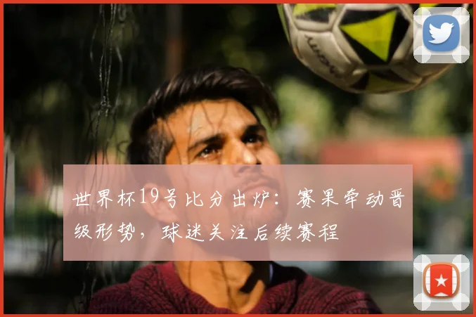世界杯19号比分出炉：赛果牵动晋级形势，球迷关注后续赛程