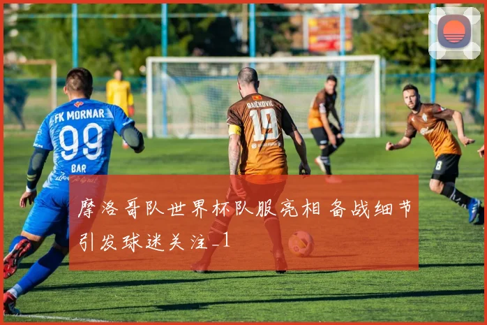 摩洛哥队世界杯队服亮相 备战细节引发球迷关注_1