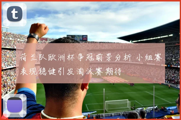 荷兰队欧洲杯争冠前景分析 小组赛表现稳健引发淘汰赛期待